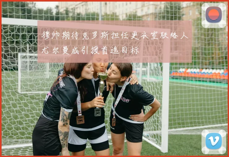 穆帅期待克罗斯担任更衣室联络人尤尔曼成引援首选目标