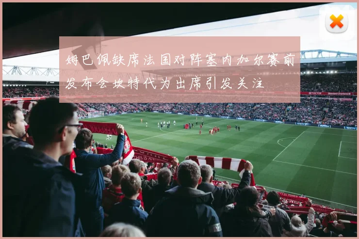 姆巴佩缺席法国对阵塞内加尔赛前发布会坎特代为出席引发关注