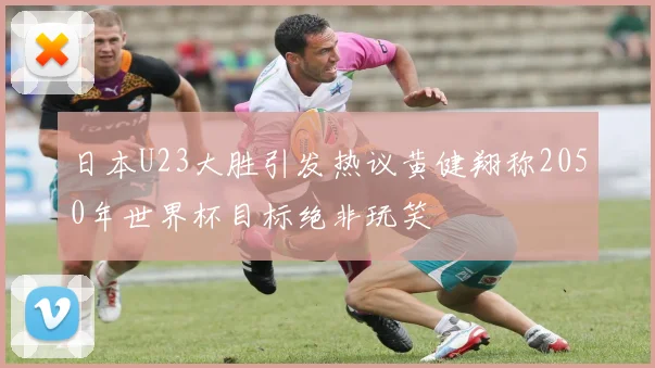 日本U23大胜引发热议黄健翔称2050年世界杯目标绝非玩笑