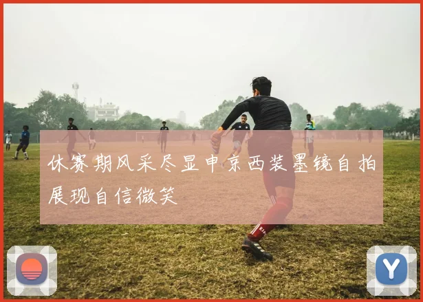 休赛期风采尽显申京西装墨镜自拍展现自信微笑