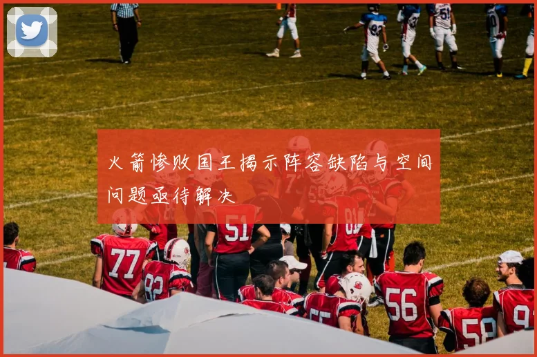 火箭惨败国王揭示阵容缺陷与空间问题亟待解决