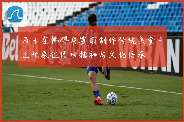 马卡在佛得角赛前制作传统美食卡丘帕象征团结精神与文化传承
