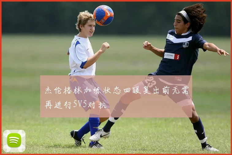 杰伦格林加练状态回暖复出前无需再进行5V5对抗