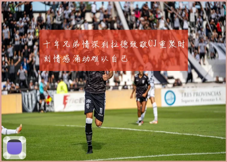十年兄弟情深利拉德致敬CJ重聚时刻情感涌动难以自已