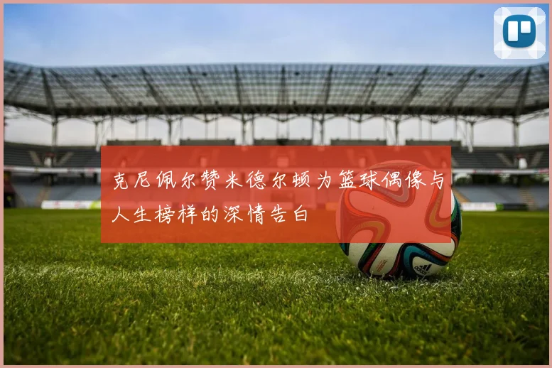 克尼佩尔赞米德尔顿为篮球偶像与人生榜样的深情告白