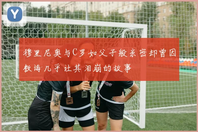 穆里尼奥与C罗如父子般亲密却曾因教诲几乎让其泪崩的故事