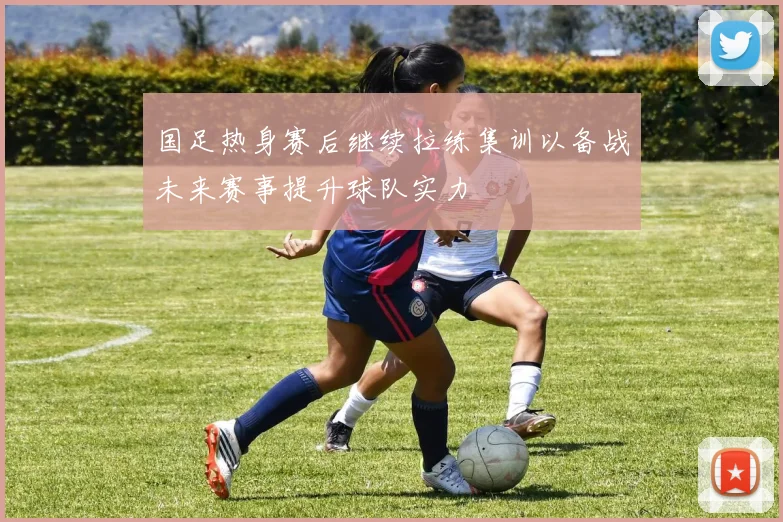 国足热身赛后继续拉练集训以备战未来赛事提升球队实力
