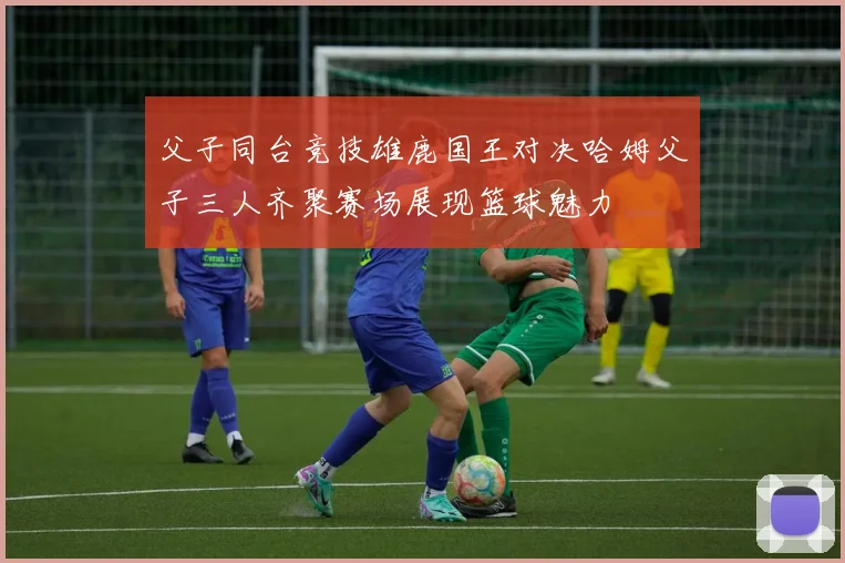 父子同台竞技雄鹿国王对决哈姆父子三人齐聚赛场展现篮球魅力