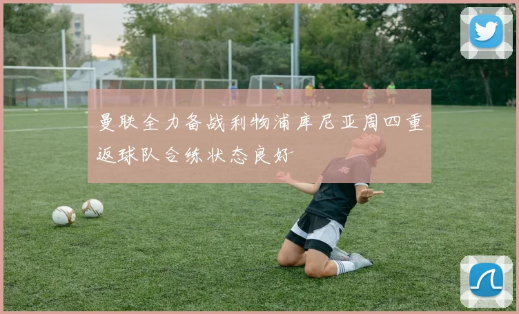 曼联全力备战利物浦库尼亚周四重返球队合练状态良好