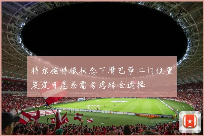 特尔施特根状态下滑巴萨二门位置岌岌可危或需考虑转会选择