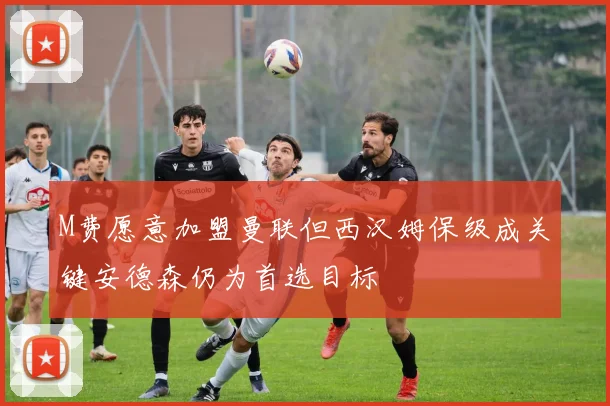 M费愿意加盟曼联但西汉姆保级成关键安德森仍为首选目标